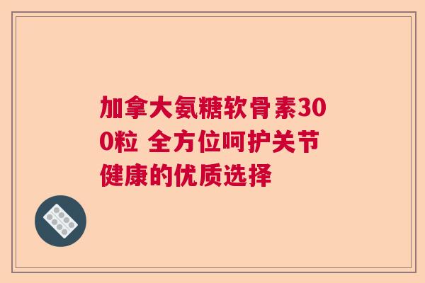 加拿大氨糖软骨素300粒 全方位呵护关节健康的优质选择 加拿大氨糖软骨素300粒 全方位呵护关节健康的优质选择