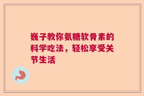 巍子教你氨糖软骨素的科学吃法，轻松享受关节生活