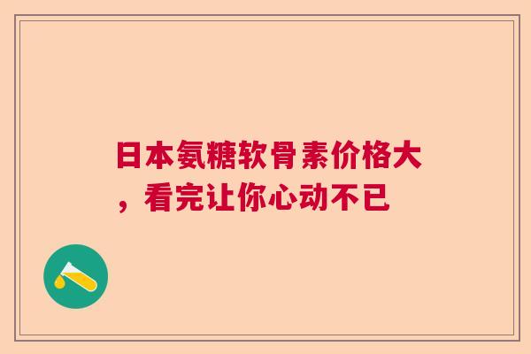 日本氨糖软骨素价格大,看完让你心动不已