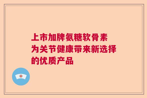 上市加牌氨糖软骨素 为关节健康带来新选择的优质产品