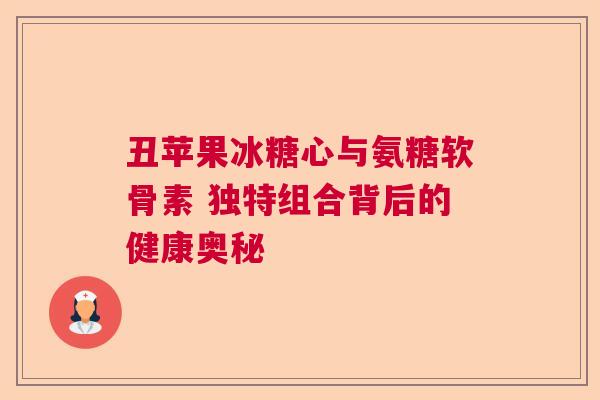 丑苹果冰糖心与氨糖软骨素 独特组合背后的健康奥秘