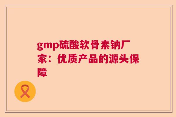 gmp硫酸软骨素钠厂家：优质产品的源头保障