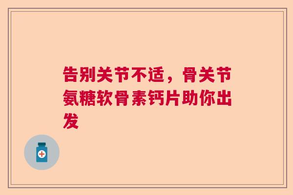 告别关节不适,骨关节氨糖软骨素钙片助你出发 告别关节不适,骨关节氨糖软骨素钙片助你出发