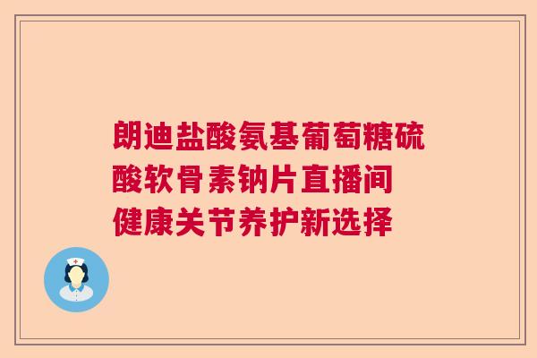 朗迪盐酸氨基葡萄糖硫酸软骨素钠片直播间 健康关节养护新选择