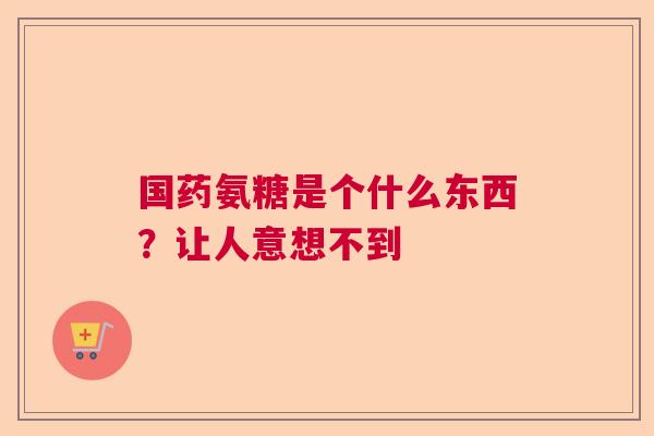 国药氨糖是个什么东西?让人意想不到