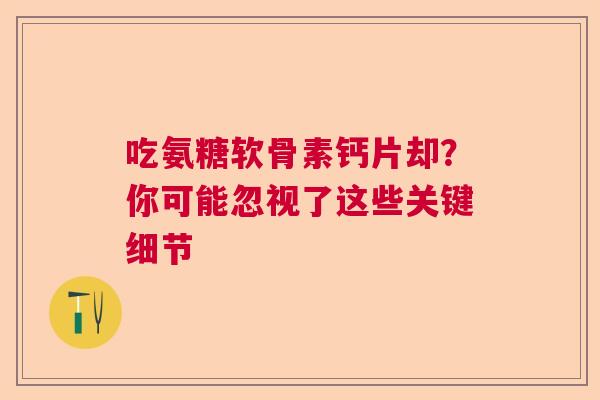 吃氨糖软骨素钙片却?你可能忽视了这些关键细节 吃氨糖软骨素钙片却?你可能忽视了这些关键细节