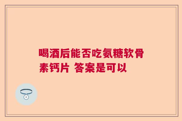 喝酒后能否吃氨糖软骨素钙片 答案是可以