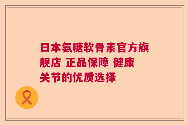 日本氨糖软骨素官方旗舰店 正品保障 健康关节的优质选择