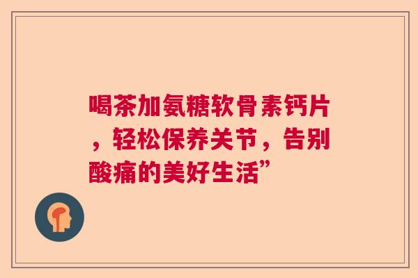 喝茶加氨糖软骨素钙片,轻松保养关节,告别酸痛的美好生活”