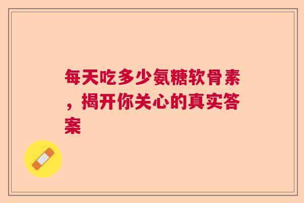 每天吃多少氨糖软骨素，揭开你关心的真实答案