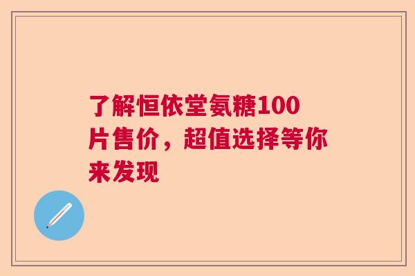了解恒依堂氨糖100片售价，超值选择等你来发现