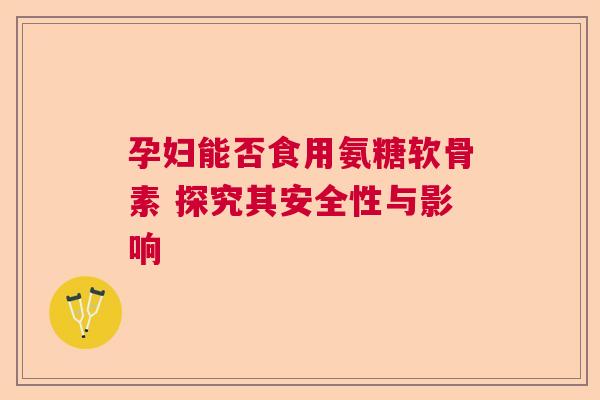 孕妇能否食用氨糖软骨素 探究其安全性与影响 孕妇能否食用氨糖软骨素 探究其安全性与影响