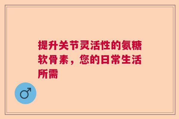 提升关节灵活性的氨糖软骨素,您的日常生活所需