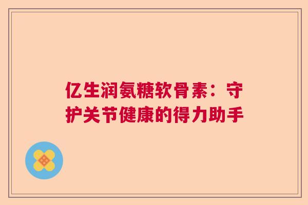 亿生润氨糖软骨素：守护关节健康的得力助手