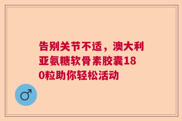 告别关节不适，澳大利亚氨糖软骨素胶囊180粒助你轻松活动