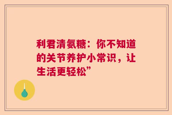 利君清氨糖：你不知道的关节养护小常识，让生活更轻松”