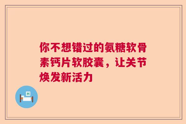 你不想错过的氨糖软骨素钙片软胶囊，让关节焕发新活力