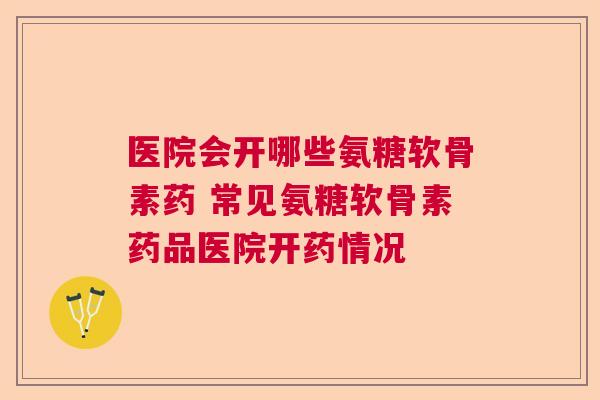 医院会开哪些氨糖软骨素药 常见氨糖软骨素药品医院开药情况