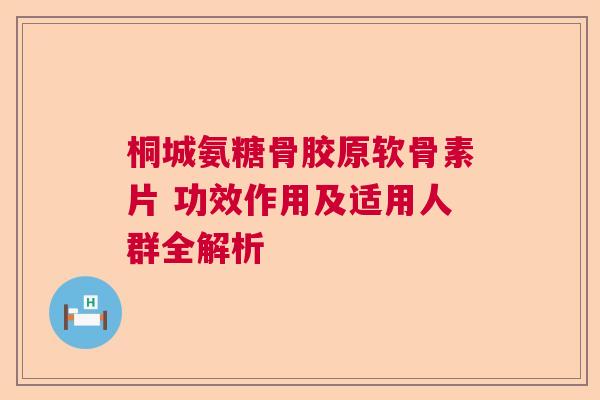桐城氨糖骨胶原软骨素片 功效作用及适用人群全解析
