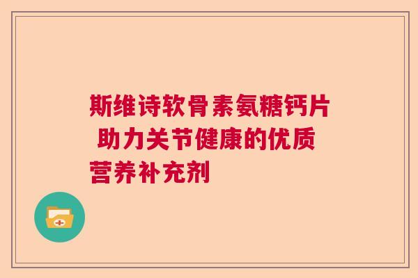 斯维诗软骨素氨糖钙片 助力关节健康的优质营养补充剂 斯维诗软骨素氨糖钙片 助力关节健康的优质营养补充剂