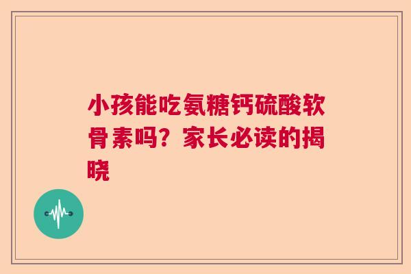 小孩能吃氨糖钙硫酸软骨素吗?家长必读的揭晓