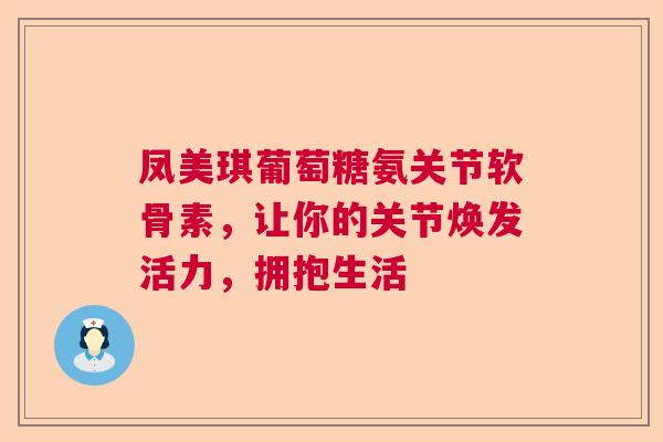 凤美琪葡萄糖氨关节软骨素，让你的关节焕发活力，拥抱生活