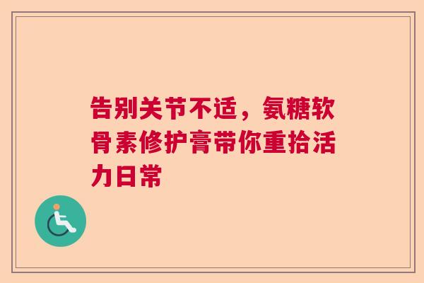 告别关节不适，氨糖软骨素修护膏带你重拾活力日常