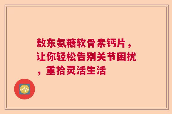 敖东氨糖软骨素钙片，让你轻松告别关节困扰，重拾灵活生活