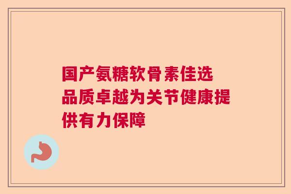 国产氨糖软骨素佳选 品质卓越为关节健康提供有力保障 国产氨糖软骨素佳选 品质卓越为关节健康提供有力保障