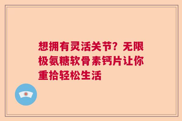 想拥有灵活关节?无限极氨糖软骨素钙片让你重拾轻松生活