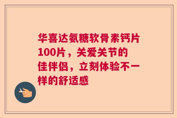 华喜达氨糖软骨素钙片100片，关爱关节的佳伴侣，立刻体验不一样的舒适感