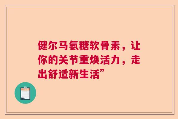 健尔马氨糖软骨素，让你的关节重焕活力，走出舒适新生活”
