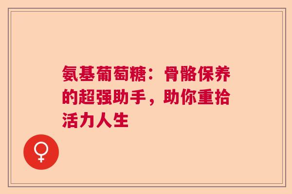 氨基葡萄糖：骨骼保养的超强助手，助你重拾活力人生