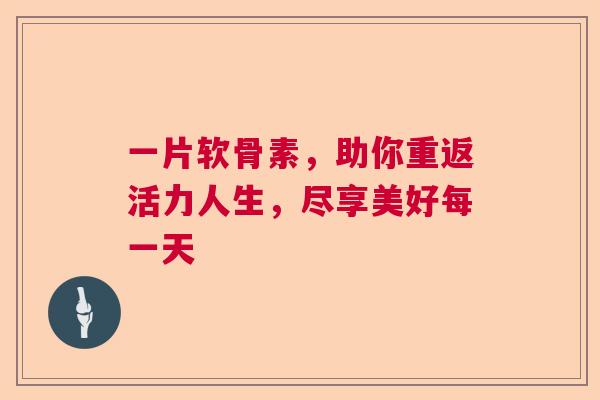 一片软骨素，助你重返活力人生，尽享美好每一天