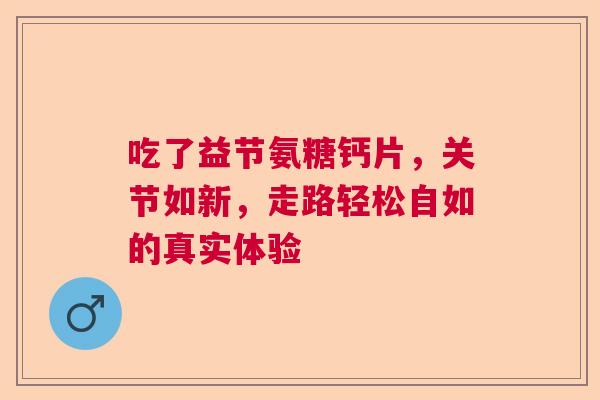 吃了益节氨糖钙片，关节如新，走路轻松自如的真实体验