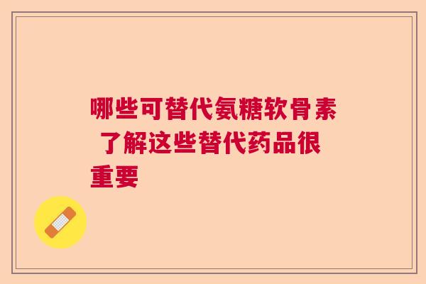 哪些可替代氨糖软骨素 了解这些替代药品很重要