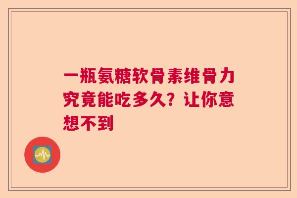 一瓶氨糖软骨素维骨力究竟能吃多久？让你意想不到