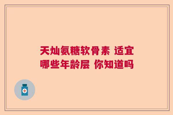 天灿氨糖软骨素 适宜哪些年龄层 你知道吗