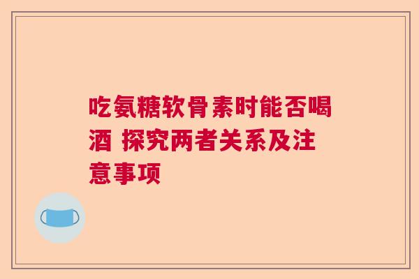 吃氨糖软骨素时能否喝酒 探究两者关系及注意事项