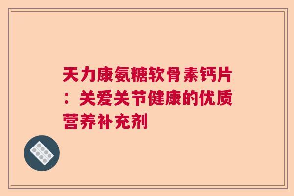 天力康氨糖软骨素钙片：关爱关节健康的优质营养补充剂
