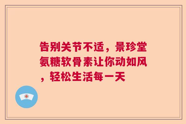 告别关节不适，景珍堂氨糖软骨素让你动如风，轻松生活每一天
