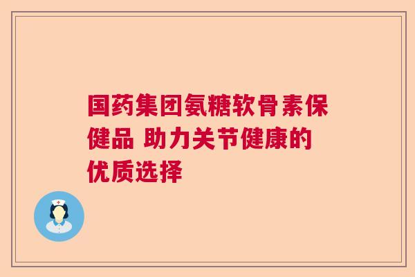 国药集团氨糖软骨素保健品 助力关节健康的优质选择