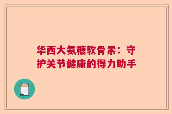 华西大氨糖软骨素：守护关节健康的得力助手