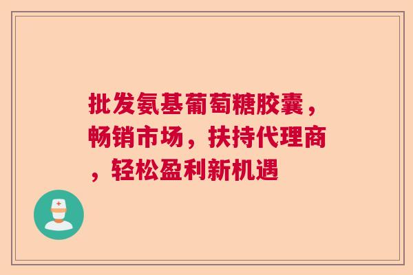 批发氨基葡萄糖胶囊,畅销市场,扶持代理商,轻松盈利新机遇