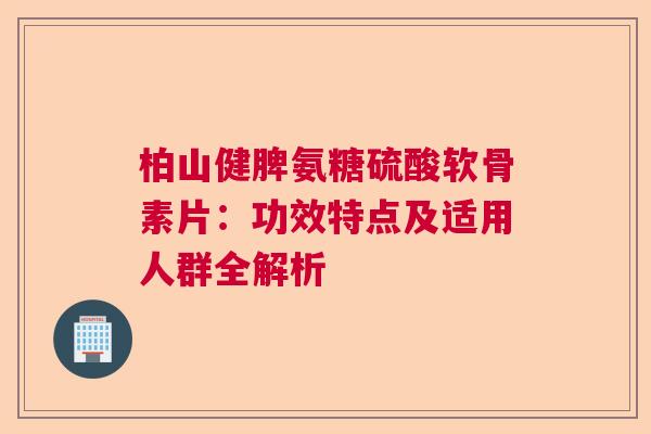 柏山健脾氨糖硫酸软骨素片：功效特点及适用人群全解析