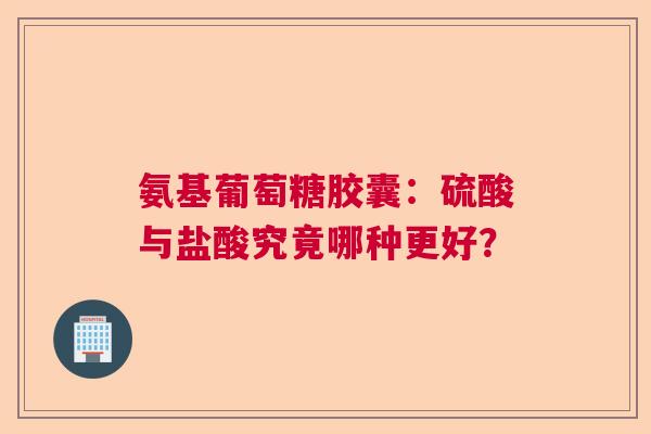 氨基葡萄糖胶囊：硫酸与盐酸究竟哪种更好？