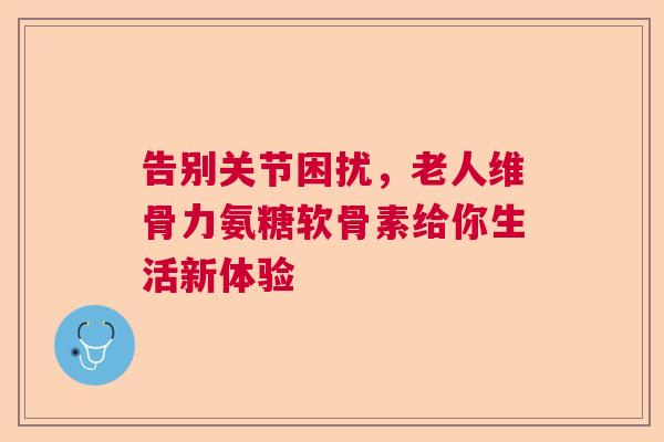 告别关节困扰，老人维骨力氨糖软骨素给你生活新体验