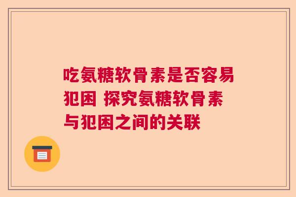 吃氨糖软骨素是否容易犯困 探究氨糖软骨素与犯困之间的关联