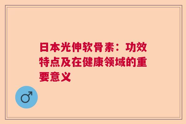 日本光伸软骨素：功效特点及在健康领域的重要意义
