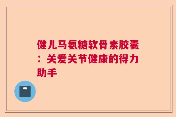 健儿马氨糖软骨素胶囊：关爱关节健康的得力助手